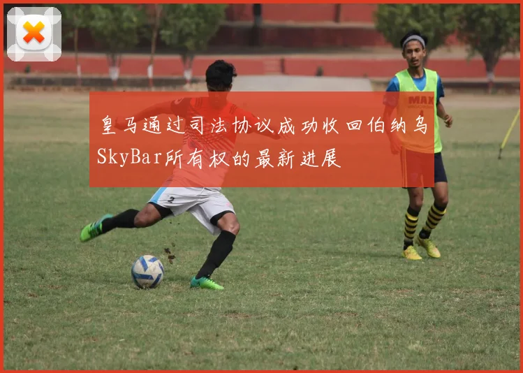 皇马通过司法协议成功收回伯纳乌SkyBar所有权的最新进展