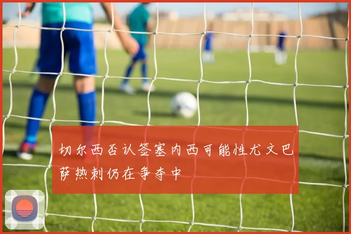 切尔西否认签塞内西可能性尤文巴萨热刺仍在争夺中