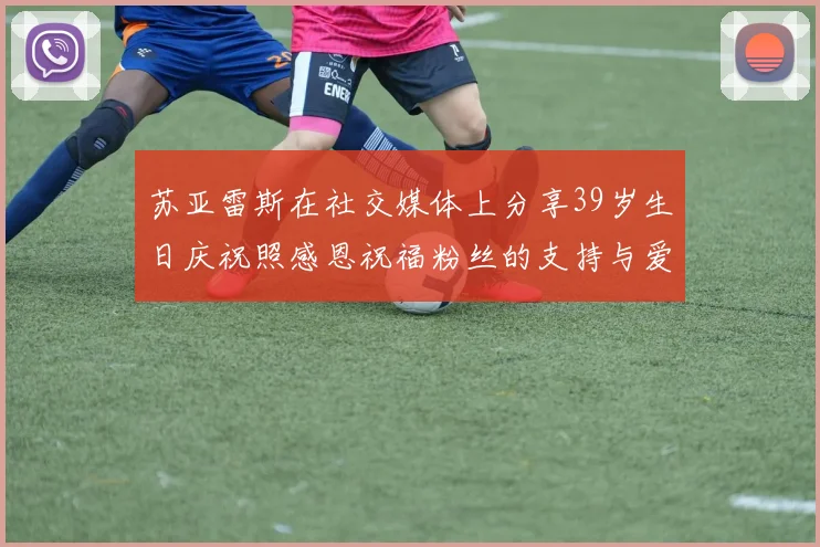 苏亚雷斯在社交媒体上分享39岁生日庆祝照感恩祝福粉丝的支持与爱护