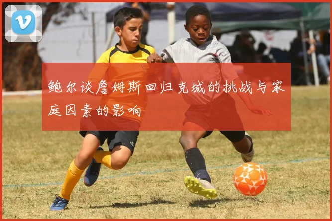 鲍尔谈詹姆斯回归克城的挑战与家庭因素的影响