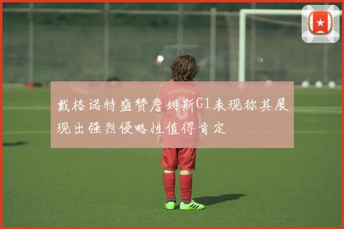 戴格诺特盛赞詹姆斯G1表现称其展现出强烈侵略性值得肯定