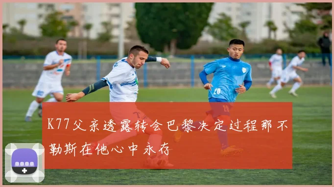 K77父亲透露转会巴黎决定过程那不勒斯在他心中永存