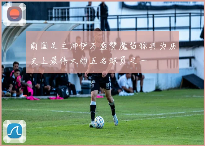 前国足主帅伊万盛赞魔笛称其为历史上最伟大的五名球员之一