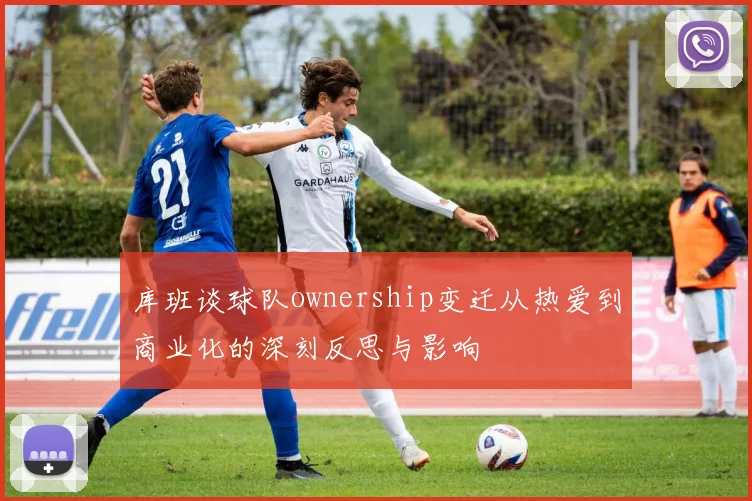 库班谈球队ownership变迁从热爱到商业化的深刻反思与影响